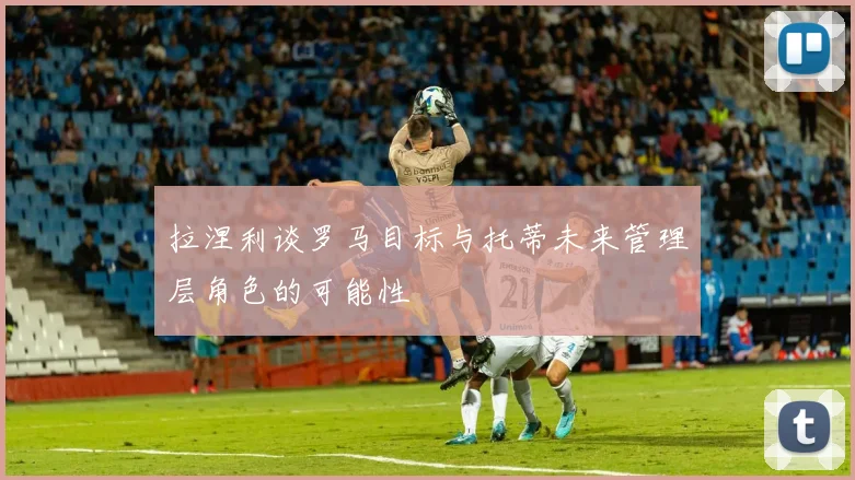 拉涅利谈罗马目标与托蒂未来管理层角色的可能性