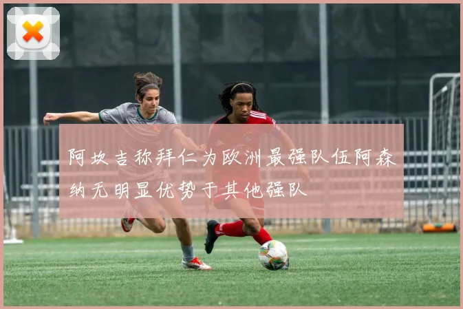 阿坎吉称拜仁为欧洲最强队伍阿森纳无明显优势于其他强队