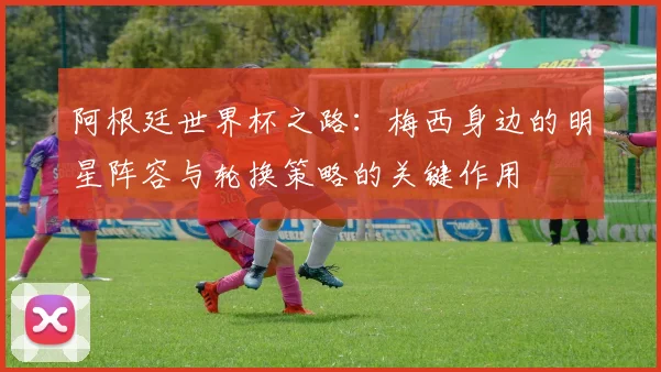 阿根廷世界杯之路：梅西身边的明星阵容与轮换策略的关键作用