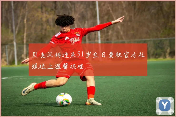 贝克汉姆迎来51岁生日曼联官方社媒送上温馨祝福