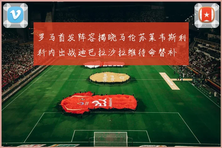 罗马首发阵容揭晓马伦苏莱韦斯利科内出战迪巴拉沙拉维待命替补