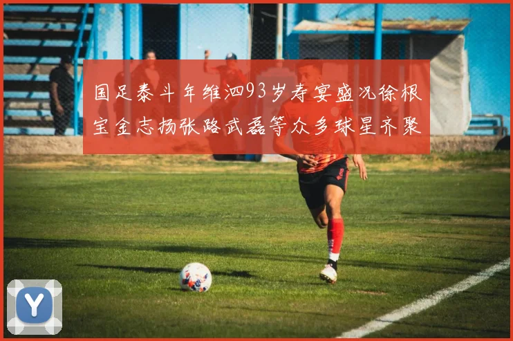 国足泰斗年维泗93岁寿宴盛况徐根宝金志扬张路武磊等众多球星齐聚祝贺