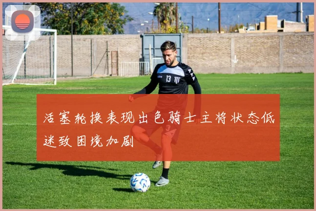 活塞轮换表现出色骑士主将状态低迷致困境加剧