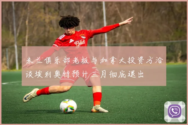 米兰俱乐部老板与加拿大投资方洽谈埃利奥特预计三月彻底退出
