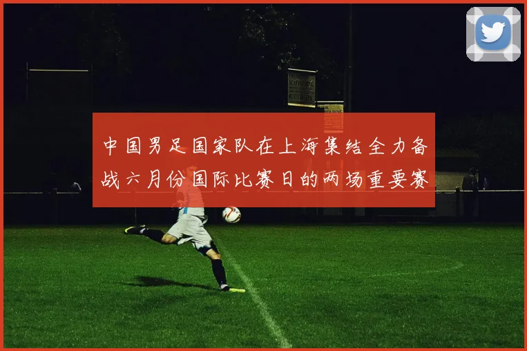 中国男足国家队在上海集结全力备战六月份国际比赛日的两场重要赛事