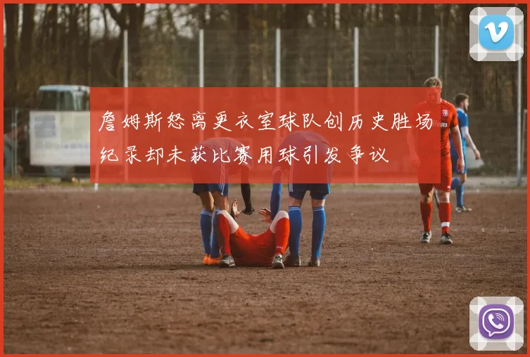 詹姆斯怒离更衣室球队创历史胜场纪录却未获比赛用球引发争议