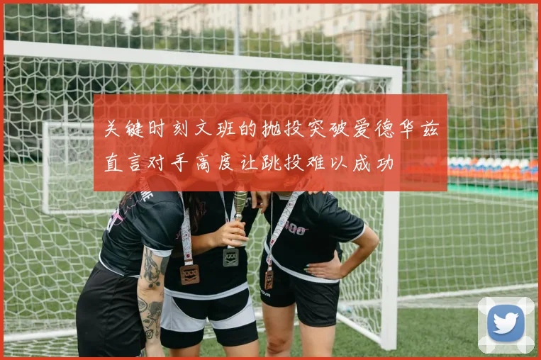 关键时刻文班的抛投突破爱德华兹直言对手高度让跳投难以成功
