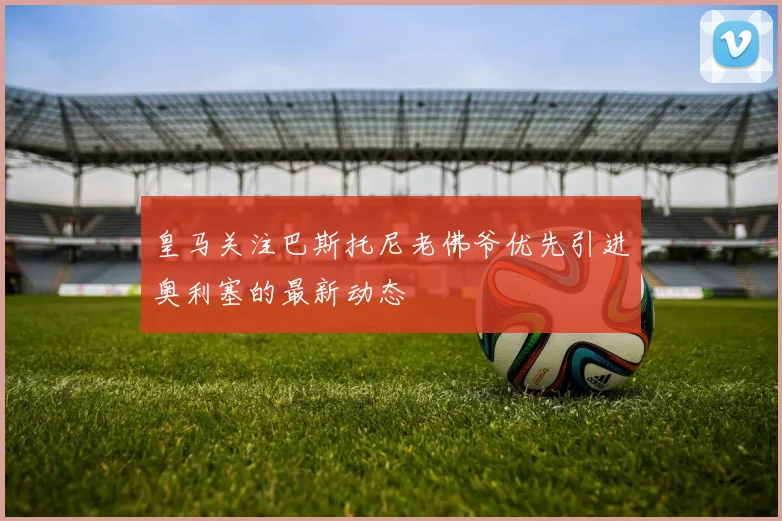 皇马关注巴斯托尼老佛爷优先引进奥利塞的最新动态