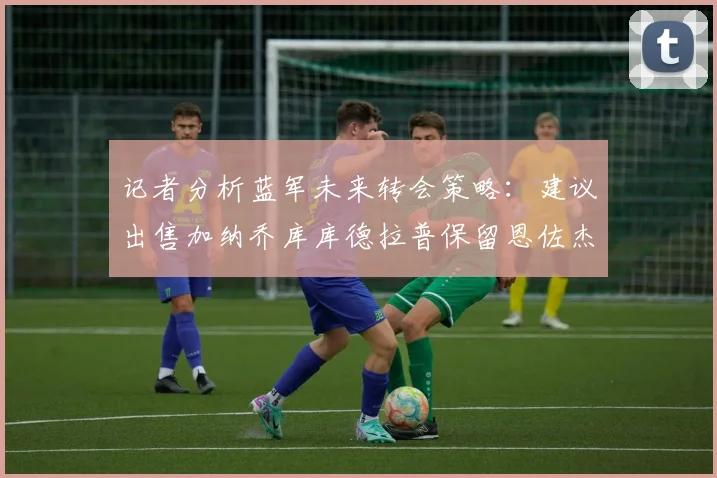 记者分析蓝军未来转会策略：建议出售加纳乔库库德拉普保留恩佐杰克逊