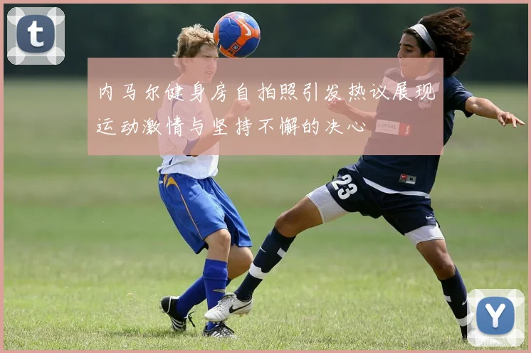 内马尔健身房自拍照引发热议展现运动激情与坚持不懈的决心