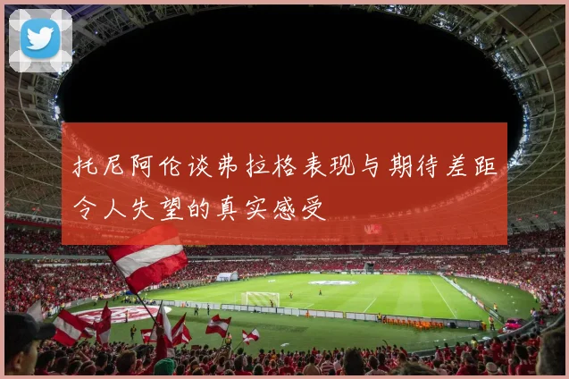 托尼阿伦谈弗拉格表现与期待差距令人失望的真实感受