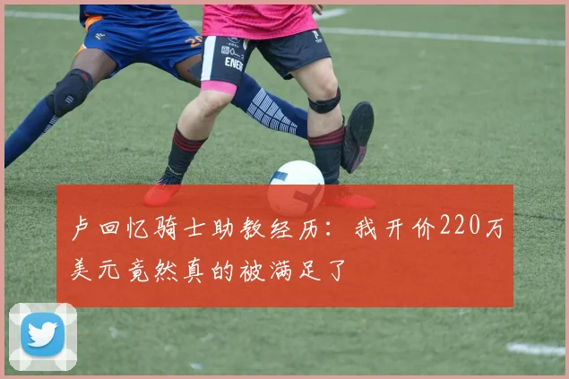 卢回忆骑士助教经历：我开价220万美元竟然真的被满足了