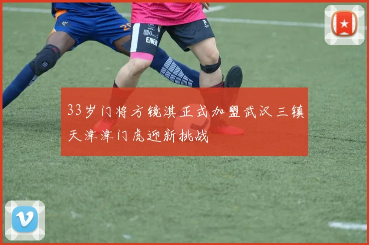 33岁门将方镜淇正式加盟武汉三镇天津津门虎迎新挑战