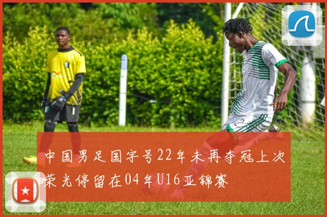 中国男足国字号22年未再夺冠上次荣光停留在04年U16亚锦赛