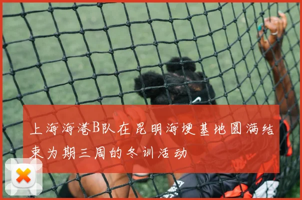 上海海港B队在昆明海埂基地圆满结束为期三周的冬训活动