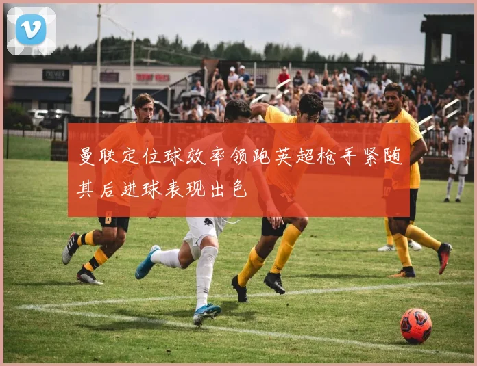 曼联定位球效率领跑英超枪手紧随其后进球表现出色