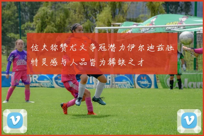 佐夫称赞尤文争冠潜力伊尔迪兹独特灵感与人品皆为稀缺之才