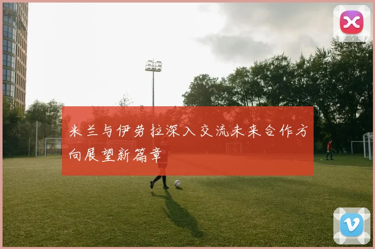 米兰与伊劳拉深入交流未来合作方向展望新篇章